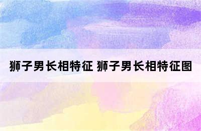 狮子男长相特征 狮子男长相特征图